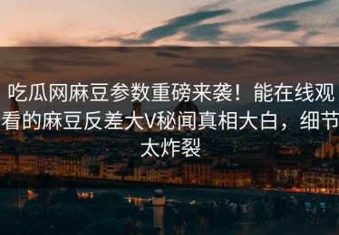吃瓜网麻豆参数重磅来袭！能在线观看的麻豆反差大V秘闻真相大白，细节太炸裂