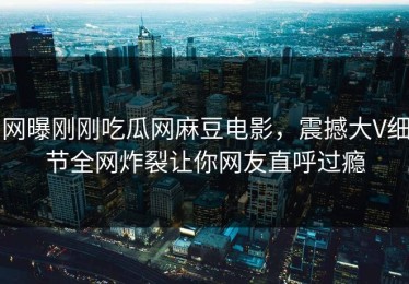 网曝刚刚吃瓜网麻豆电影，震撼大V细节全网炸裂让你网友直呼过瘾