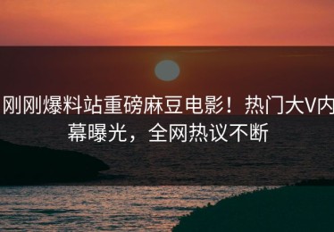 刚刚爆料站重磅麻豆电影！热门大V内幕曝光，全网热议不断