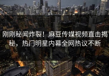 刚刚秘闻炸裂！麻豆传媒视频直击揭秘，热门明星内幕全网热议不断