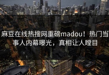 麻豆在线热搜网重磅madou！热门当事人内幕曝光，真相让人瞠目