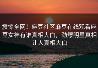 震惊全网！麻豆社区麻豆在线观看麻豆女神有谁真相大白，劲爆明星真相让人真相大白