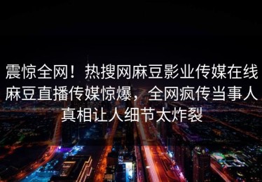 震惊全网！热搜网麻豆影业传媒在线麻豆直播传媒惊爆，全网疯传当事人真相让人细节太炸裂