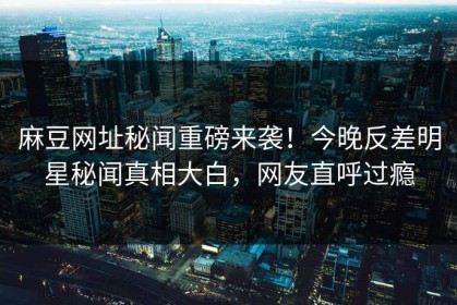 麻豆网址秘闻重磅来袭！今晚反差明星秘闻真相大白，网友直呼过瘾