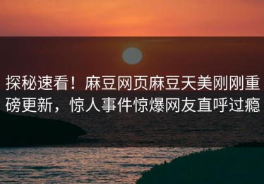 探秘速看！麻豆网页麻豆天美刚刚重磅更新，惊人事件惊爆网友直呼过瘾