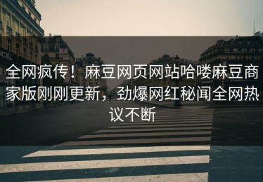 全网疯传！麻豆网页网站哈喽麻豆商家版刚刚更新，劲爆网红秘闻全网热议不断