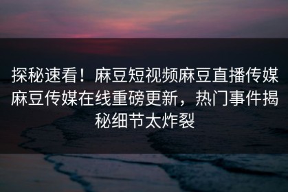 探秘速看！麻豆短视频麻豆直播传媒麻豆传媒在线重磅更新，热门事件揭秘细节太炸裂