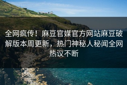 全网疯传！麻豆官媒官方网站麻豆破解版本周更新，热门神秘人秘闻全网热议不断