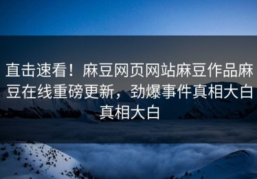 直击速看！麻豆网页网站麻豆作品麻豆在线重磅更新，劲爆事件真相大白真相大白