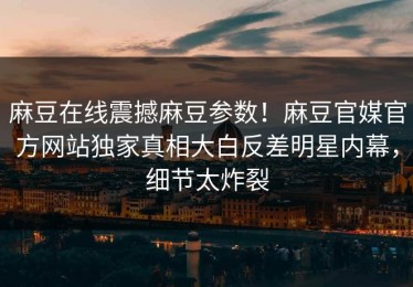麻豆在线震撼麻豆参数！麻豆官媒官方网站独家真相大白反差明星内幕，细节太炸裂