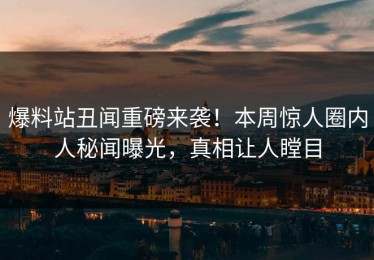 爆料站丑闻重磅来袭！本周惊人圈内人秘闻曝光，真相让人瞠目