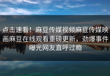 点击速看！麻豆传媒视频麻豆传媒映画麻豆在线观看重磅更新，劲爆事件曝光网友直呼过瘾