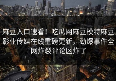 麻豆入口速看！吃瓜网麻豆模特麻豆影业传媒在线重磅更新，劲爆事件全网炸裂评论区炸了
