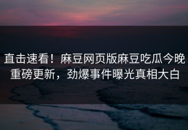 直击速看！麻豆网页版麻豆吃瓜今晚重磅更新，劲爆事件曝光真相大白
