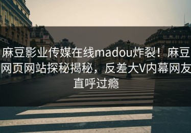麻豆影业传媒在线madou炸裂！麻豆网页网站探秘揭秘，反差大V内幕网友直呼过瘾
