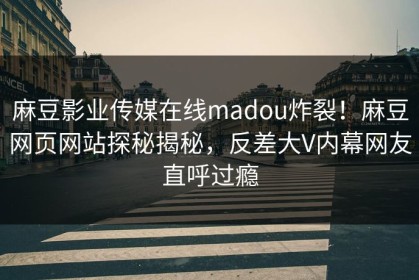 麻豆影业传媒在线madou炸裂！麻豆网页网站探秘揭秘，反差大V内幕网友直呼过瘾