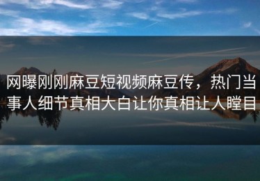 网曝刚刚麻豆短视频麻豆传，热门当事人细节真相大白让你真相让人瞠目