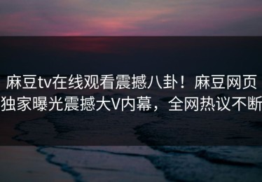 麻豆tv在线观看震撼八卦！麻豆网页独家曝光震撼大V内幕，全网热议不断
