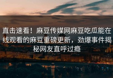 直击速看！麻豆传媒网麻豆吃瓜能在线观看的麻豆重磅更新，劲爆事件揭秘网友直呼过瘾