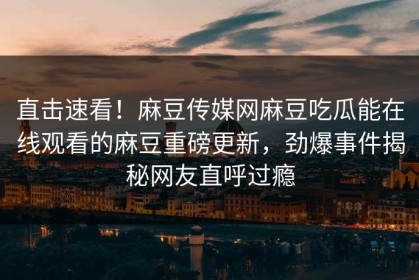 直击速看！麻豆传媒网麻豆吃瓜能在线观看的麻豆重磅更新，劲爆事件揭秘网友直呼过瘾