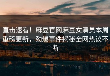 直击速看！麻豆官网麻豆女演员本周重磅更新，劲爆事件揭秘全网热议不断