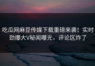 吃瓜网麻豆传媒下载重磅来袭！实时劲爆大V秘闻曝光，评论区炸了