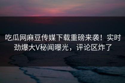 吃瓜网麻豆传媒下载重磅来袭！实时劲爆大V秘闻曝光，评论区炸了