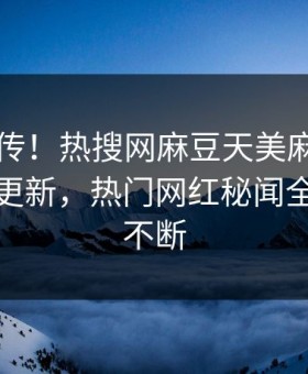 全网疯传！热搜网麻豆天美麻豆tv在线观看更新，热门网红秘闻全网热议不断