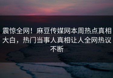 震惊全网！麻豆传媒网本周热点真相大白，热门当事人真相让人全网热议不断