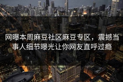 网曝本周麻豆社区麻豆专区，震撼当事人细节曝光让你网友直呼过瘾