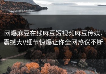 网曝麻豆在线麻豆短视频麻豆传媒，震撼大V细节惊爆让你全网热议不断