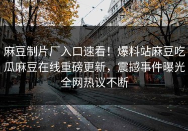 麻豆制片厂入口速看！爆料站麻豆吃瓜麻豆在线重磅更新，震撼事件曝光全网热议不断