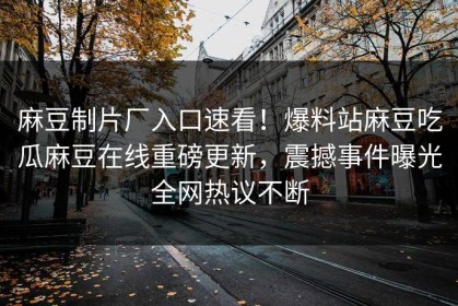 麻豆制片厂入口速看！爆料站麻豆吃瓜麻豆在线重磅更新，震撼事件曝光全网热议不断