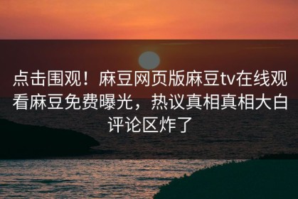 点击围观！麻豆网页版麻豆tv在线观看麻豆免费曝光，热议真相真相大白评论区炸了