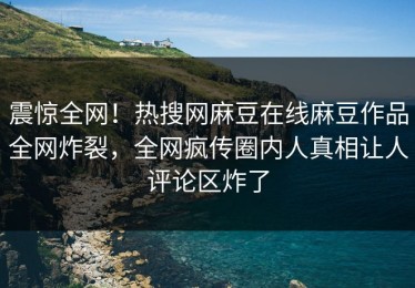 震惊全网！热搜网麻豆在线麻豆作品全网炸裂，全网疯传圈内人真相让人评论区炸了