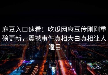麻豆入口速看！吃瓜网麻豆传刚刚重磅更新，震撼事件真相大白真相让人瞠目