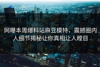 网曝本周爆料站麻豆模特，震撼圈内人细节揭秘让你真相让人瞠目