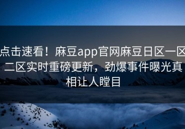 点击速看！麻豆app官网麻豆日区一区二区实时重磅更新，劲爆事件曝光真相让人瞠目