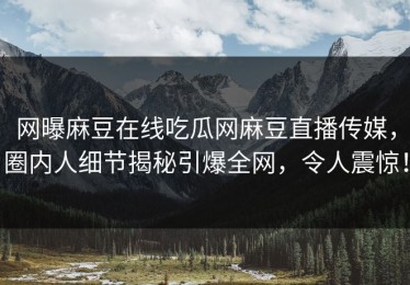 网曝麻豆在线吃瓜网麻豆直播传媒，圈内人细节揭秘引爆全网，令人震惊！