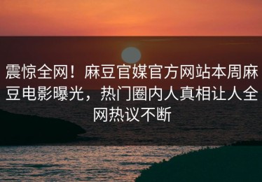 震惊全网！麻豆官媒官方网站本周麻豆电影曝光，热门圈内人真相让人全网热议不断