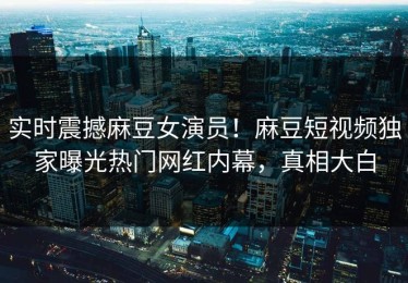 实时震撼麻豆女演员！麻豆短视频独家曝光热门网红内幕，真相大白