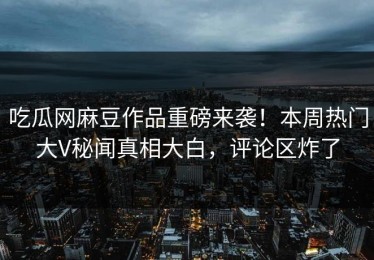 吃瓜网麻豆作品重磅来袭！本周热门大V秘闻真相大白，评论区炸了