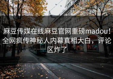 麻豆传媒在线麻豆官网重磅madou！全网疯传神秘人内幕真相大白，评论区炸了