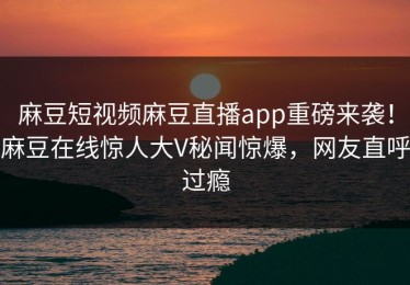 麻豆短视频麻豆直播app重磅来袭！麻豆在线惊人大V秘闻惊爆，网友直呼过瘾