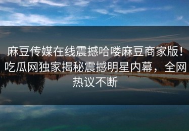 麻豆传媒在线震撼哈喽麻豆商家版！吃瓜网独家揭秘震撼明星内幕，全网热议不断