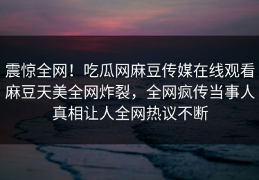 震惊全网！吃瓜网麻豆传媒在线观看麻豆天美全网炸裂，全网疯传当事人真相让人全网热议不断