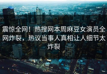 震惊全网！热搜网本周麻豆女演员全网炸裂，热议当事人真相让人细节太炸裂