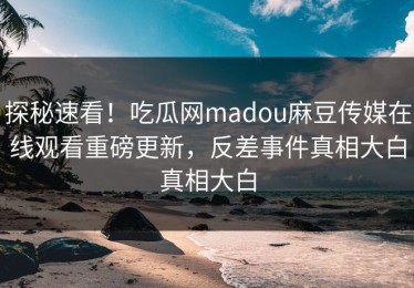 探秘速看！吃瓜网madou麻豆传媒在线观看重磅更新，反差事件真相大白真相大白