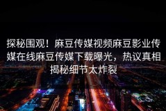 探秘围观！麻豆传媒视频麻豆影业传媒在线麻豆传媒下载曝光，热议真相揭秘细节太炸裂