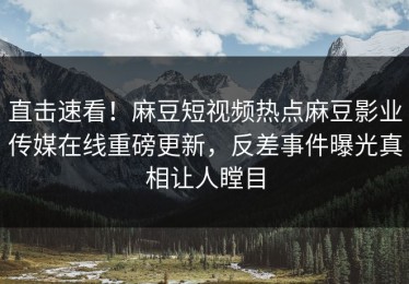 直击速看！麻豆短视频热点麻豆影业传媒在线重磅更新，反差事件曝光真相让人瞠目